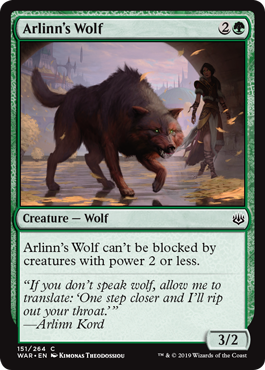 Arlinn's Wolf
 Arlinn's Wolf can't be blocked by creatures with power 2 or less.